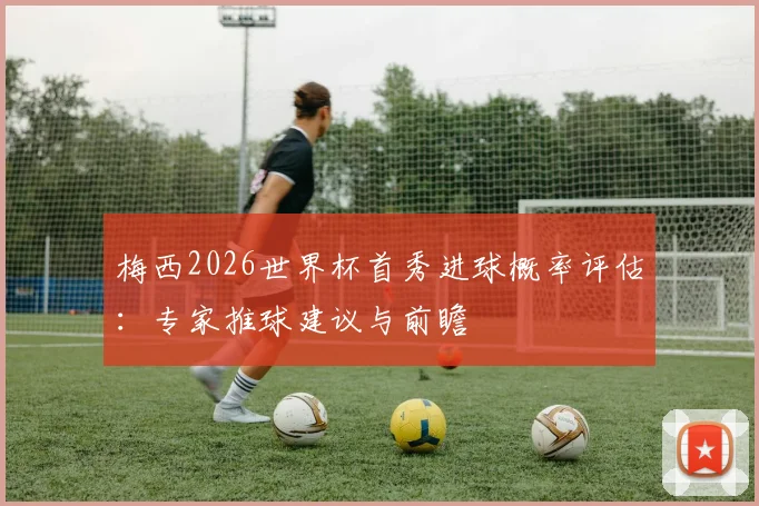 梅西2026世界杯首秀进球概率评估：专家推球建议与前瞻