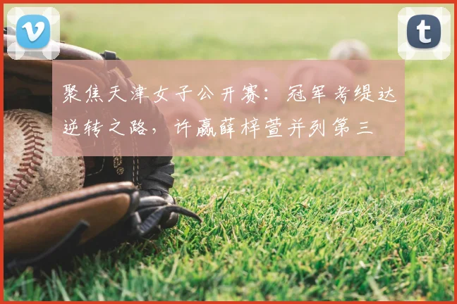 聚焦天津女子公开赛:冠军考缇达逆转之路,许赢薛梓萱并列第三