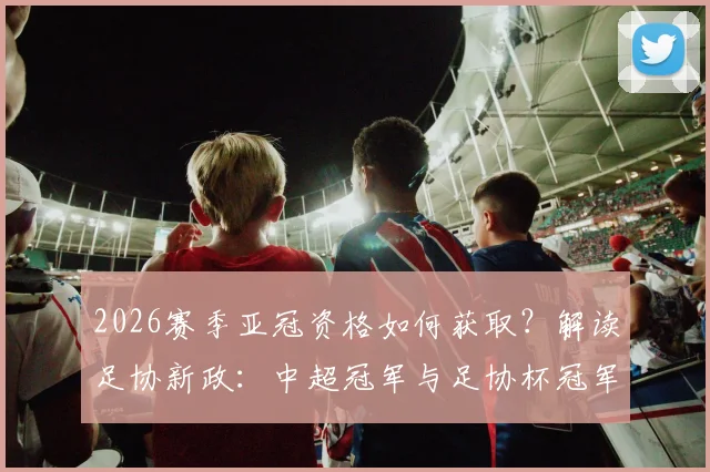 2026赛季亚冠资格如何获取?解读足协新政:中超冠军与足协杯冠军直通小组赛