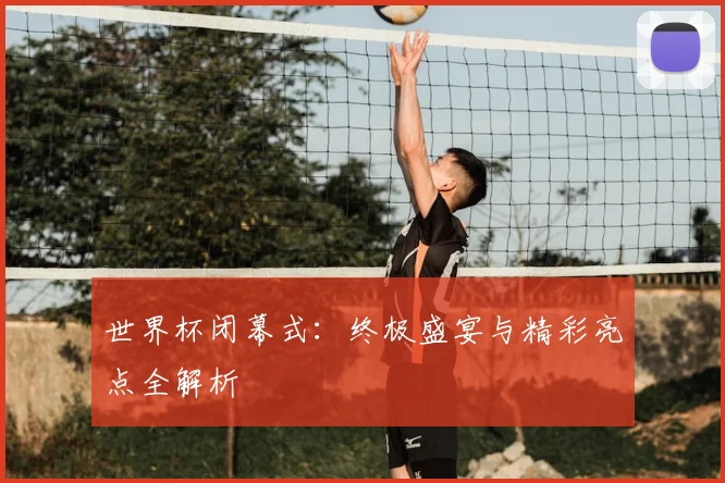 世界杯闭幕式:终极盛宴与精彩亮点全解析