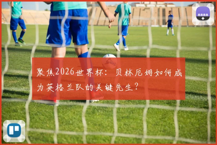 聚焦2026世界杯:贝林厄姆如何成为英格兰队的关键先生?