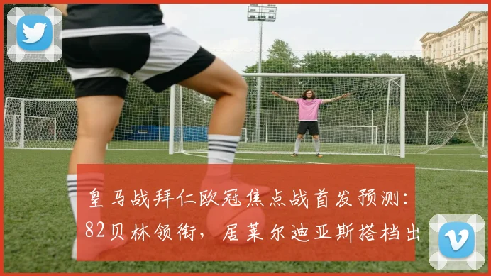 皇马战拜仁欧冠焦点战首发预测：82贝林领衔，居莱尔迪亚斯搭档出战，2026对决拜仁如何破局？