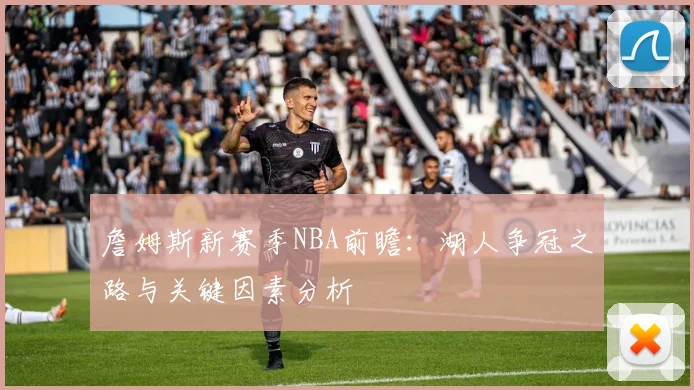 詹姆斯新赛季NBA前瞻:湖人争冠之路与关键因素分析