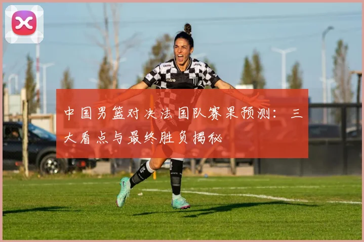 中国男篮对决法国队赛果预测:三大看点与最终胜负揭秘
