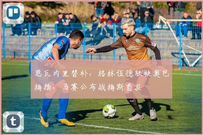 恩瓦内里替补,格林伍德联袂奥巴梅扬,马赛公布战梅斯首发