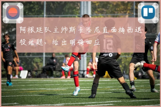 阿根廷队主帅斯卡洛尼直面梅西退役话题,给出明确回应
