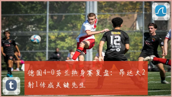 德国4-0芬兰热身赛复盘：昂达夫2射1传成关键先生