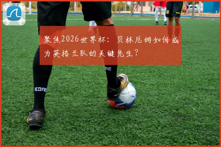 聚焦2026世界杯:贝林厄姆如何成为英格兰队的关键先生?