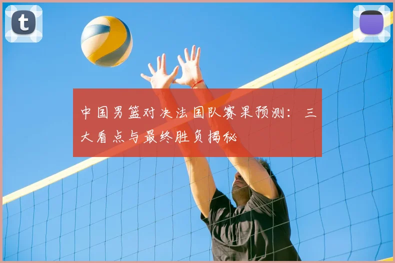 中国男篮对决法国队赛果预测:三大看点与最终胜负揭秘