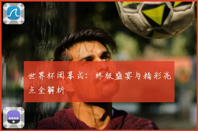 世界杯闭幕式:终极盛宴与精彩亮点全解析