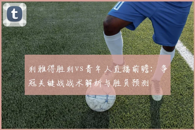 利雅得胜利vs青年人直播前瞻:争冠关键战战术解析与胜负预测