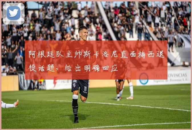 阿根廷队主帅斯卡洛尼直面梅西退役话题,给出明确回应